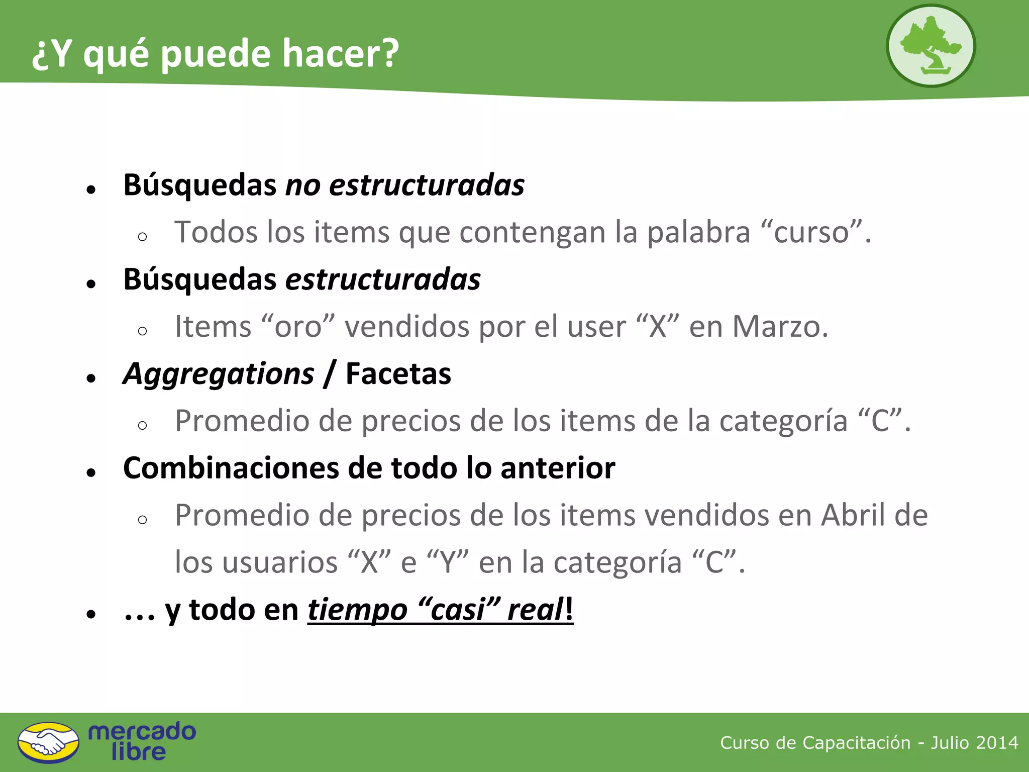 ● Búsquedas no estructuradas
○ Todos los items que contengan la palabra “curso”.
● Búsquedas estructuradas
○ Items “oro” vendidos por el user “X” en Marzo.
● Aggregations / Facetas
○ Promedio de precios de los items de la categoría “C”.
● Combinaciones de todo lo anterior
○ Promedio de precios de los items vendidos en Abril de
los usuarios “X” e “Y” en la categoría “C”.
● … y todo en tiempo “casi” real!
Curso de Capacitación - Julio 2014
¿Y qué puede hacer?
 