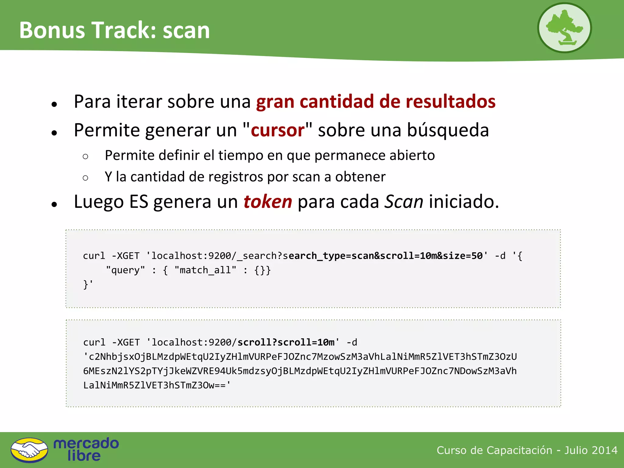 Curso de Capacitación - Julio 2014
Bonus Track: scan
● Para iterar sobre una gran cantidad de resultados
● Permite generar un "cursor" sobre una búsqueda
○ Permite definir el tiempo en que permanece abierto
○ Y la cantidad de registros por scan a obtener
● Luego ES genera un token para cada Scan iniciado.
curl -XGET 'localhost:9200/_search?search_type=scan&scroll=10m&size=50' -d '{
"query" : { "match_all" : {}}
}'
curl -XGET 'localhost:9200/scroll?scroll=10m' -d
'c2NhbjsxOjBLMzdpWEtqU2IyZHlmVURPeFJOZnc7MzowSzM3aVhLalNiMmR5ZlVET3hSTmZ3OzU
6MEszN2lYS2pTYjJkeWZVRE94Uk5mdzsyOjBLMzdpWEtqU2IyZHlmVURPeFJOZnc7NDowSzM3aVh
LalNiMmR5ZlVET3hSTmZ3Ow=='
 