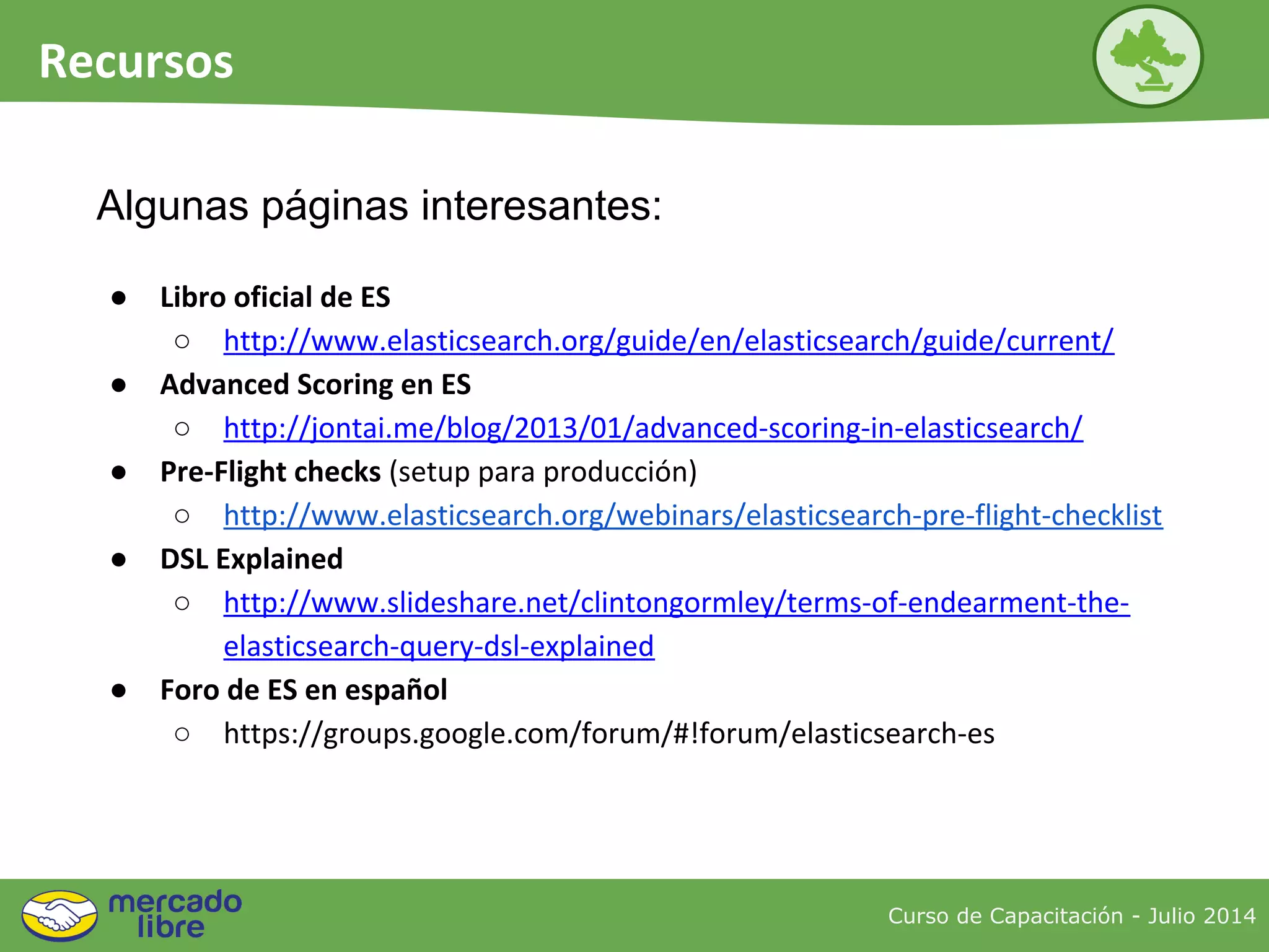 Curso de Capacitación - Julio 2014
Recursos
● Libro oficial de ES
○ http://www.elasticsearch.org/guide/en/elasticsearch/guide/current/
● Advanced Scoring en ES
○ http://jontai.me/blog/2013/01/advanced-scoring-in-elasticsearch/
● Pre-Flight checks (setup para producción)
○ http://www.elasticsearch.org/webinars/elasticsearch-pre-flight-checklist
● DSL Explained
○ http://www.slideshare.net/clintongormley/terms-of-endearment-the-
elasticsearch-query-dsl-explained
● Foro de ES en español
○ https://groups.google.com/forum/#!forum/elasticsearch-es
Algunas páginas interesantes:
 