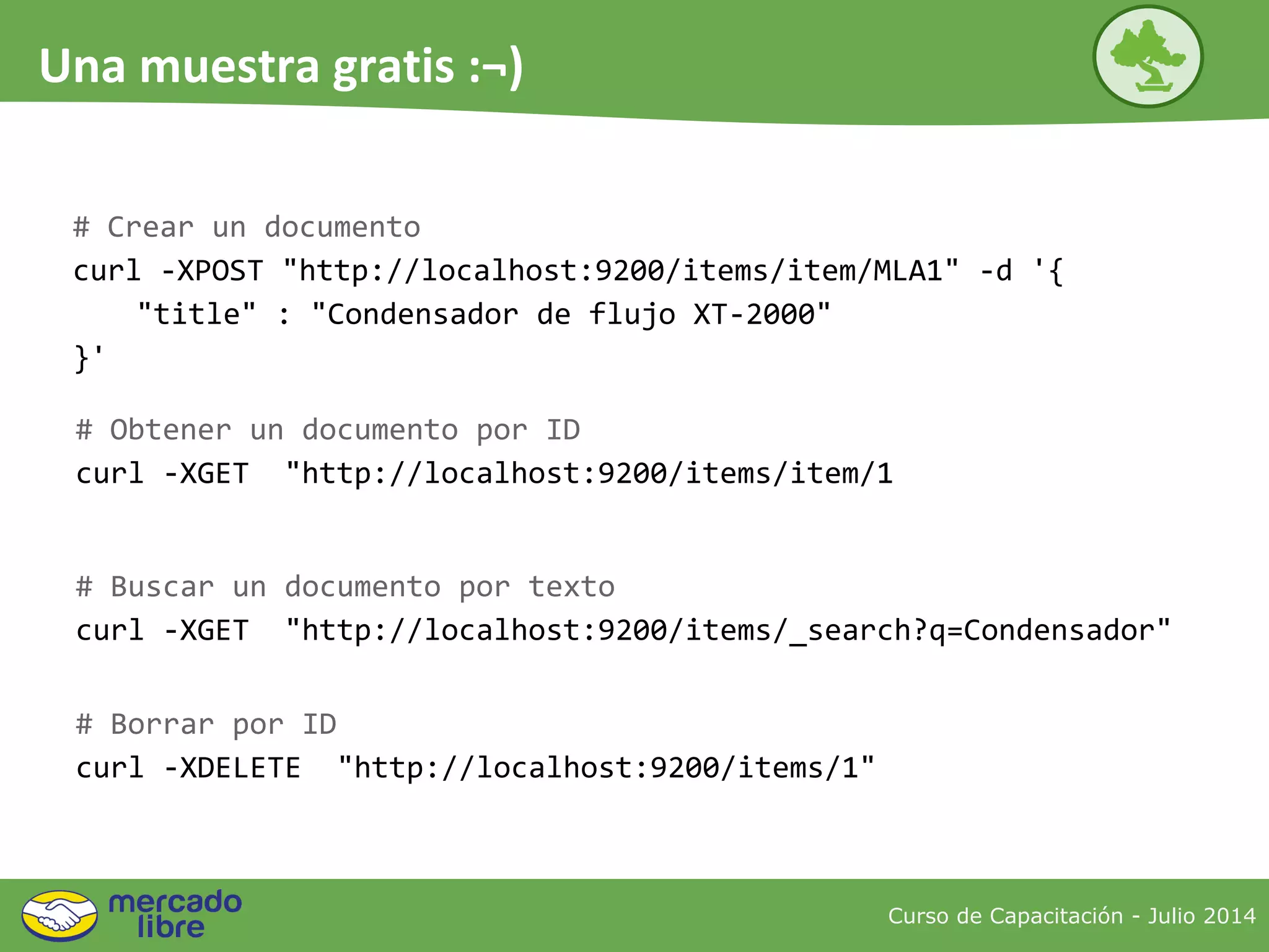 # Crear un documento
curl -XPOST "http://localhost:9200/items/item/MLA1" -d '{
"title" : "Condensador de flujo XT-2000"
}'
# Obtener un documento por ID
curl -XGET "http://localhost:9200/items/item/1
# Buscar un documento por texto
curl -XGET "http://localhost:9200/items/_search?q=Condensador"
# Borrar por ID
curl -XDELETE "http://localhost:9200/items/1"
Curso de Capacitación - Julio 2014
Una muestra gratis :¬)
 