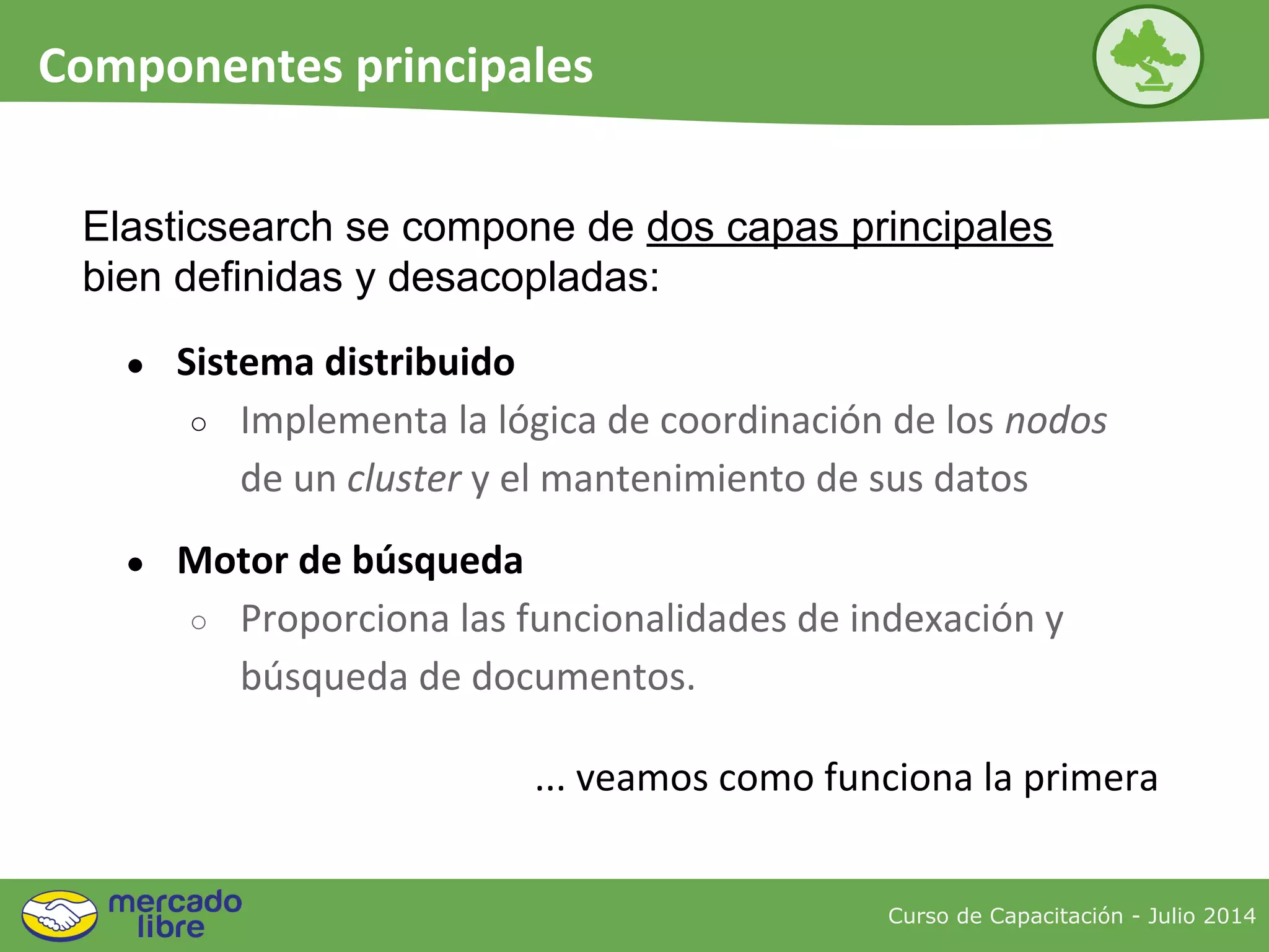● Sistema distribuido
○ Implementa la lógica de coordinación de los nodos
de un cluster y el mantenimiento de sus datos
● Motor de búsqueda
○ Proporciona las funcionalidades de indexación y
búsqueda de documentos.
Curso de Capacitación - Julio 2014
Componentes principales
Elasticsearch se compone de dos capas principales
bien definidas y desacopladas:
... veamos como funciona la primera
 