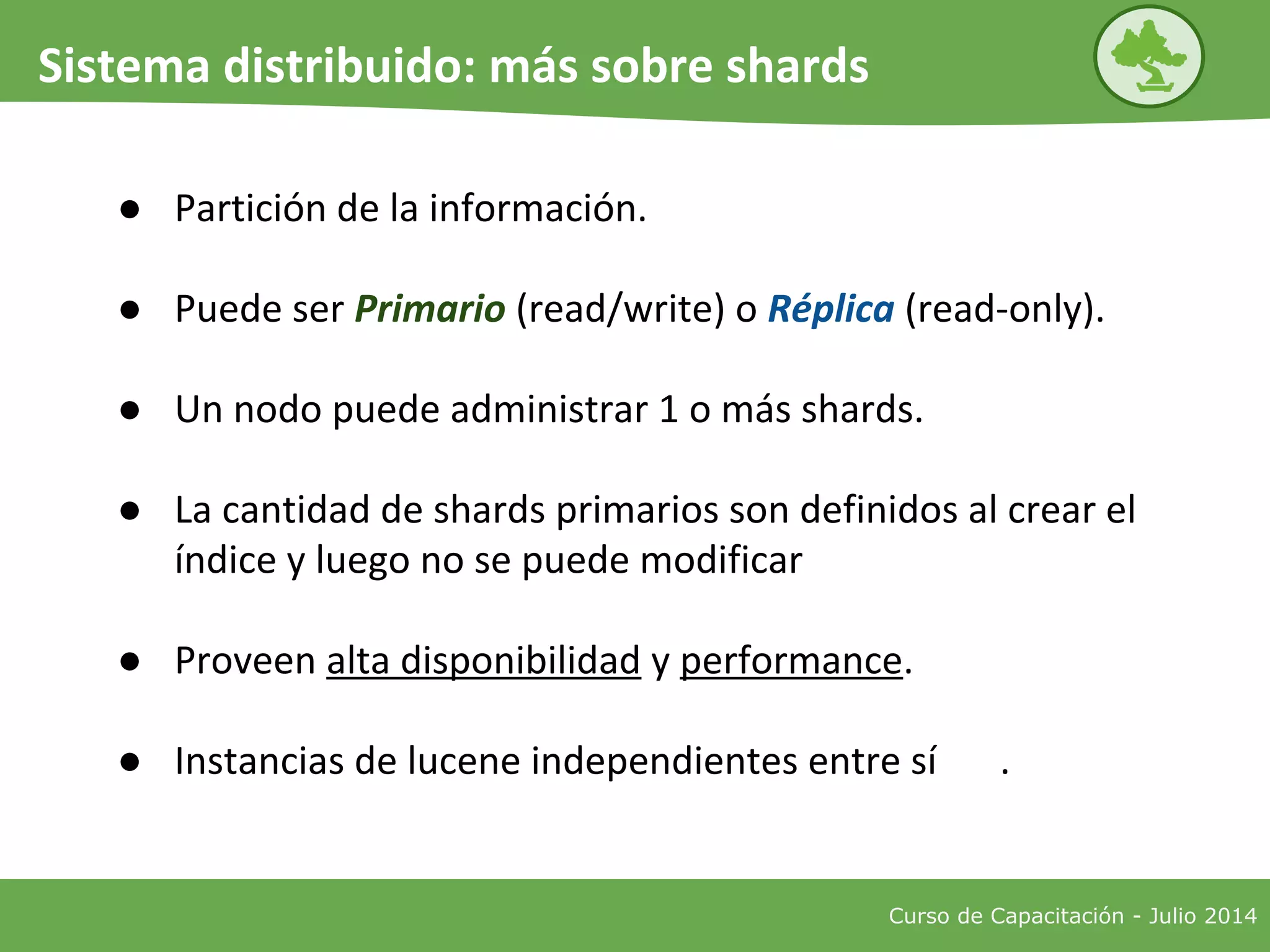 Curso de Capacitación - Julio 2014
Sistema distribuido: más sobre shards
● Partición de la información.
● Puede ser Primario (read/write) o Réplica (read-only).
● Un nodo puede administrar 1 o más shards.
● La cantidad de shards primarios son definidos al crear el
índice y luego no se puede modificar
● Proveen alta disponibilidad y performance.
● Instancias de lucene independientes entre sí .
 