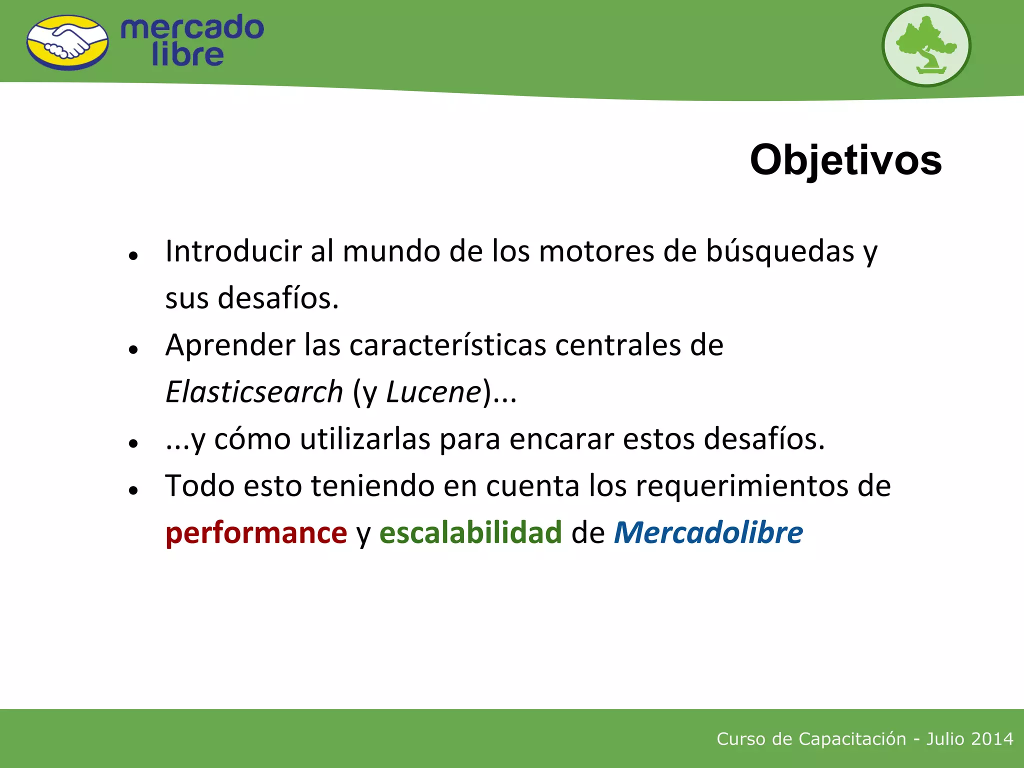 ● Introducir al mundo de los motores de búsquedas y
sus desafíos.
● Aprender las características centrales de
Elasticsearch (y Lucene)...
● ...y cómo utilizarlas para encarar estos desafíos.
● Todo esto teniendo en cuenta los requerimientos de
performance y escalabilidad de Mercadolibre
Curso de Capacitación - Julio 2014
Objetivos
 