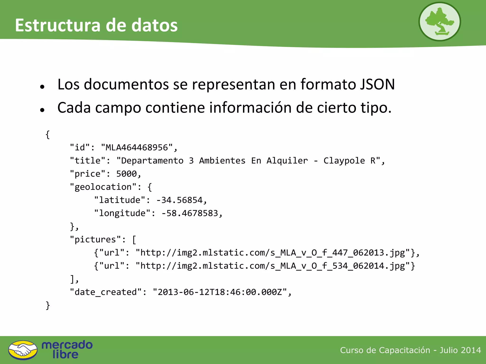 {
"id": "MLA464468956",
"title": "Departamento 3 Ambientes En Alquiler - Claypole R",
"price": 5000,
"geolocation": {
"latitude": -34.56854,
"longitude": -58.4678583,
},
"pictures": [
{"url": "http://img2.mlstatic.com/s_MLA_v_O_f_447_062013.jpg"},
{"url": "http://img2.mlstatic.com/s_MLA_v_O_f_534_062014.jpg"}
],
"date_created": "2013-06-12T18:46:00.000Z",
}
● Los documentos se representan en formato JSON
● Cada campo contiene información de cierto tipo.
Curso de Capacitación - Julio 2014
Estructura de datos
 