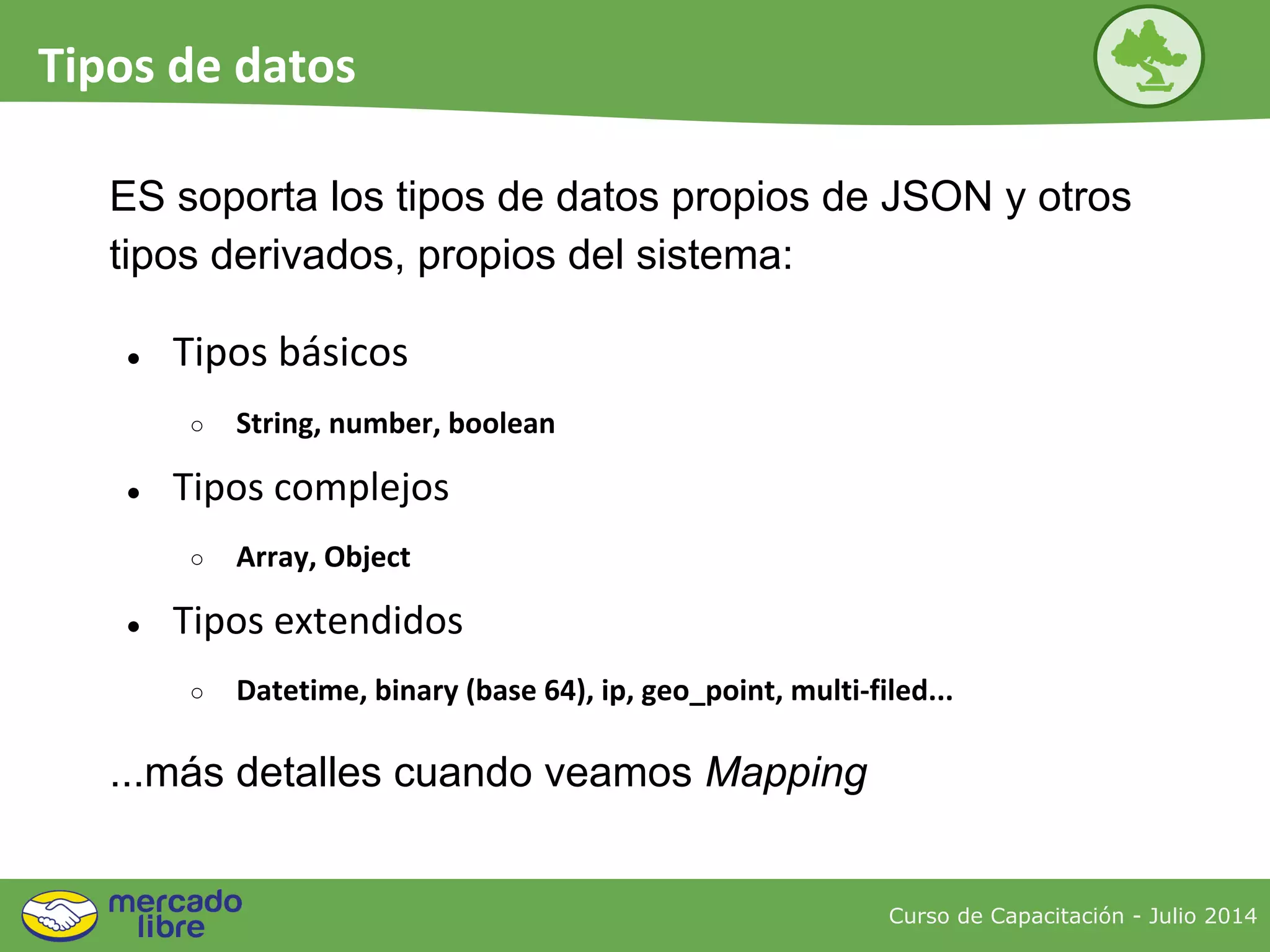 ● Tipos básicos
○ String, number, boolean
● Tipos complejos
○ Array, Object
● Tipos extendidos
○ Datetime, binary (base 64), ip, geo_point, multi-filed...
...más detalles cuando veamos Mapping
ES soporta los tipos de datos propios de JSON y otros
tipos derivados, propios del sistema:
Curso de Capacitación - Julio 2014
Tipos de datos
 