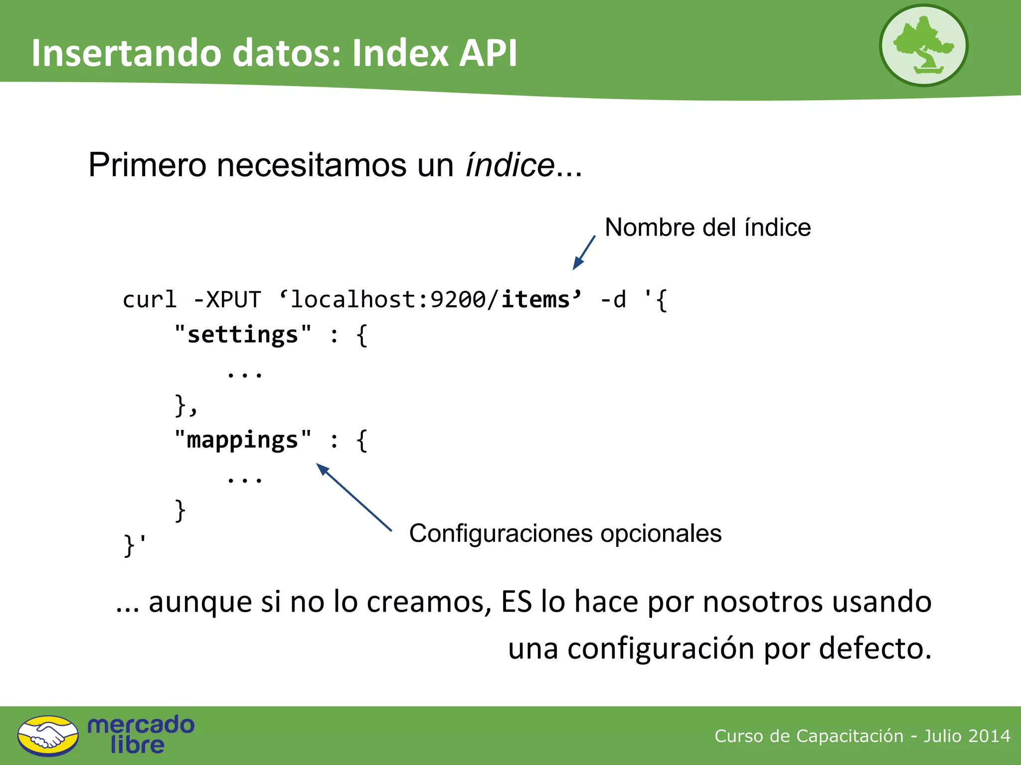 Primero necesitamos un índice...
curl -XPUT ‘localhost:9200/items’ -d '{
"settings" : {
...
},
"mappings" : {
...
}
}'
... aunque si no lo creamos, ES lo hace por nosotros usando
una configuración por defecto.
Nombre del índice
Configuraciones opcionales
Curso de Capacitación - Julio 2014
Insertando datos: Index API
 