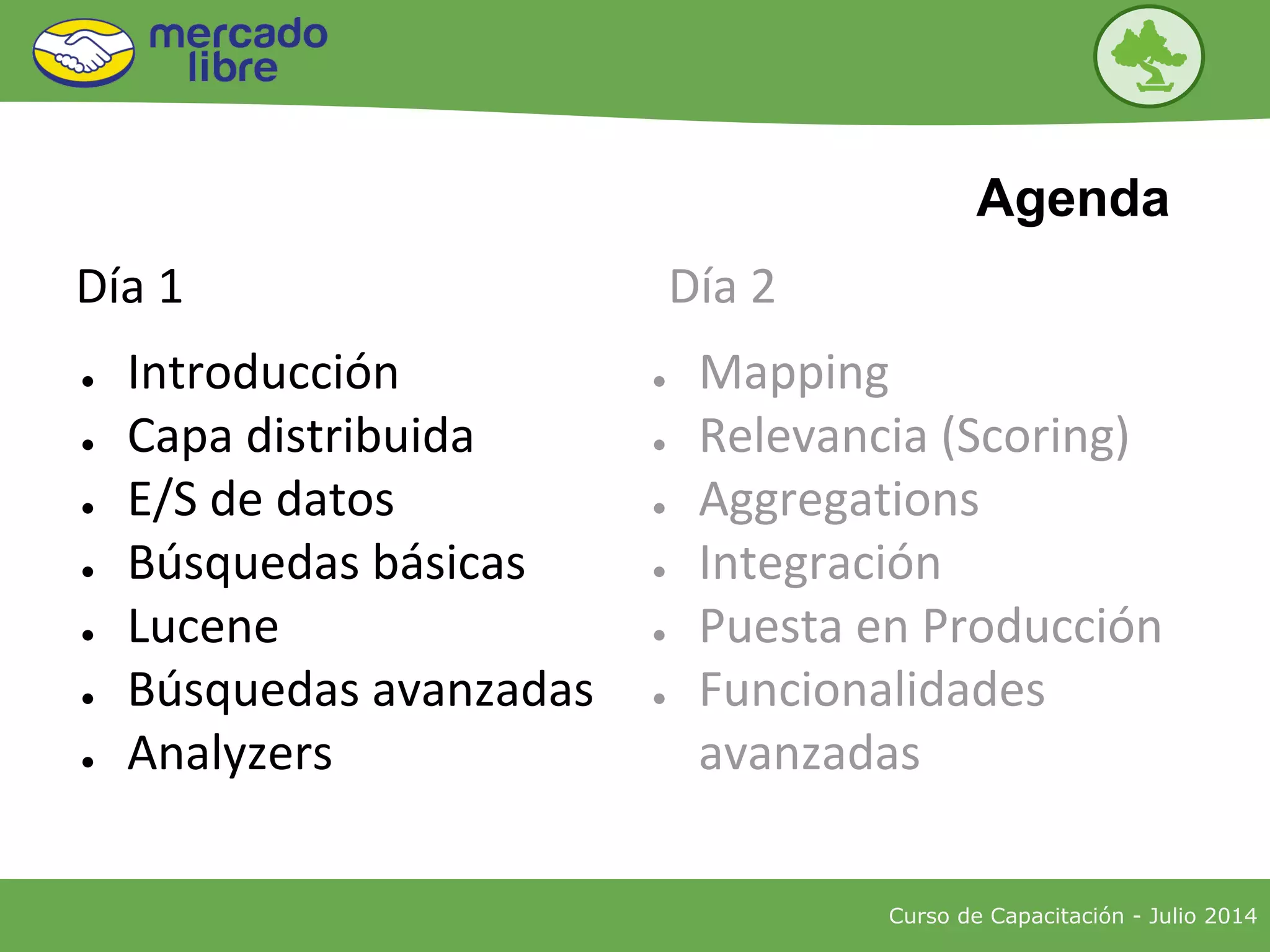 ● Introducción
● Capa distribuida
● E/S de datos
● Búsquedas básicas
● Lucene
● Búsquedas avanzadas
● Analyzers
● Mapping
● Relevancia (Scoring)
● Aggregations
● Integración
● Puesta en Producción
● Funcionalidades
avanzadas
Curso de Capacitación - Julio 2014
Agenda
Día 1 Día 2
 