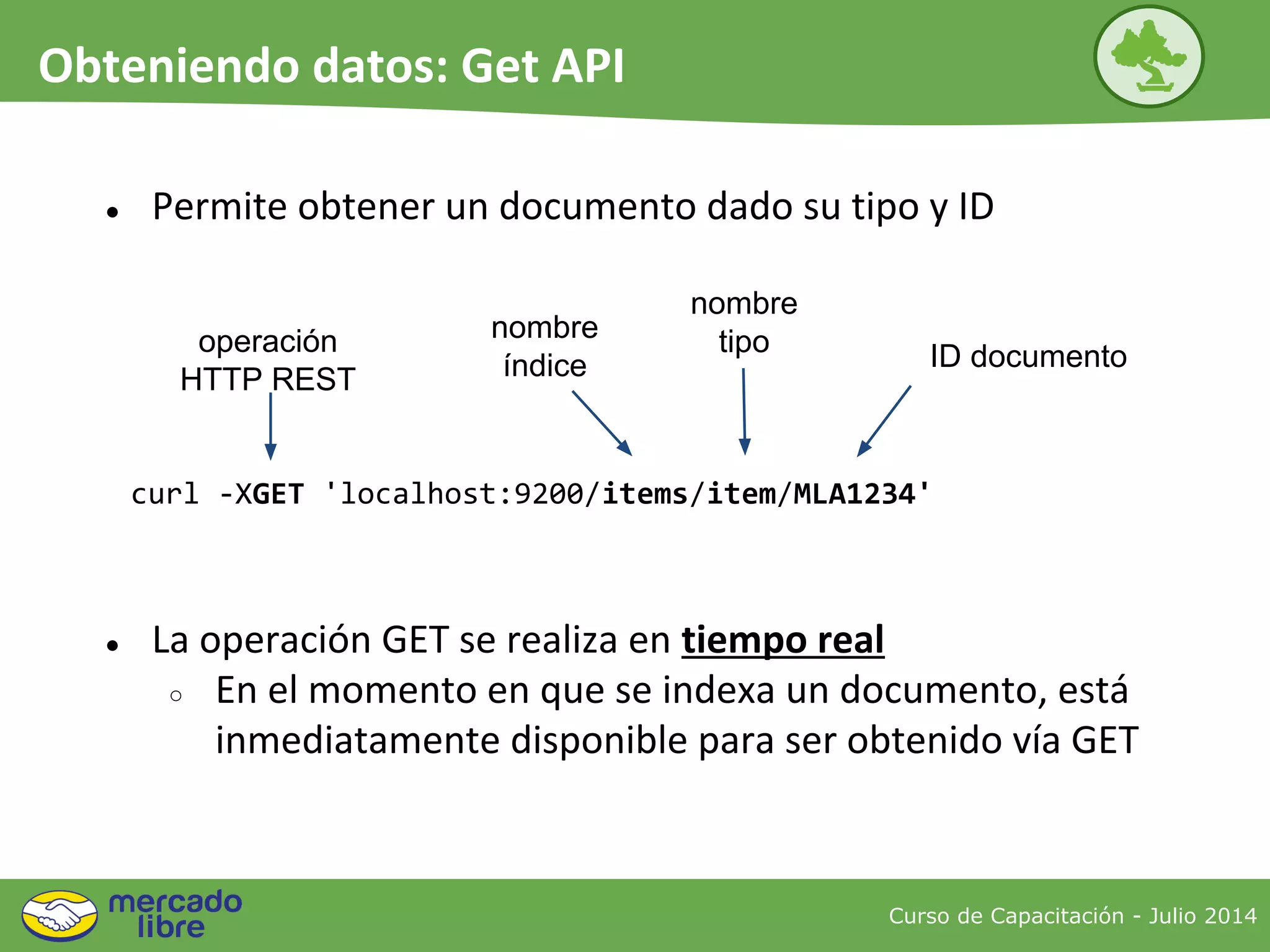 ● Permite obtener un documento dado su tipo y ID
curl -XGET 'localhost:9200/items/item/MLA1234'
nombre
tipooperación
HTTP REST
nombre
índice ID documento
● La operación GET se realiza en tiempo real
○ En el momento en que se indexa un documento, está
inmediatamente disponible para ser obtenido vía GET
Curso de Capacitación - Julio 2014
Obteniendo datos: Get API
 