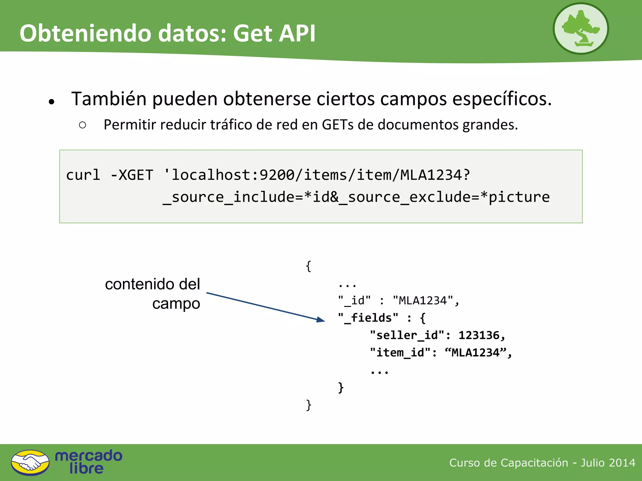 ● También pueden obtenerse ciertos campos específicos.
○ Permitir reducir tráfico de red en GETs de documentos grandes.
{
...
"_id" : "MLA1234",
"_fields" : {
"seller_id": 123136,
"item_id": “MLA1234”,
...
}
}
contenido del
campo
Curso de Capacitación - Julio 2014
Obteniendo datos: Get API
curl -XGET 'localhost:9200/items/item/MLA1234?
_source_include=*id&_source_exclude=*picture
 