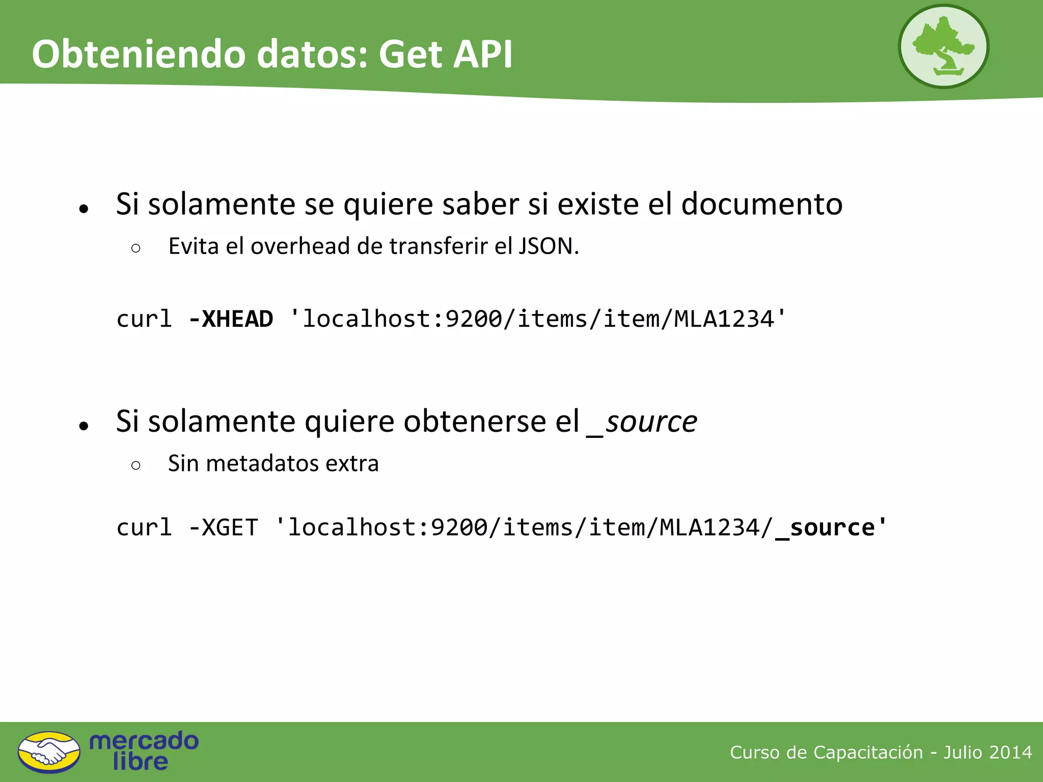 ● Si solamente se quiere saber si existe el documento
○ Evita el overhead de transferir el JSON.
curl -XHEAD 'localhost:9200/items/item/MLA1234'
● Si solamente quiere obtenerse el _source
○ Sin metadatos extra
curl -XGET 'localhost:9200/items/item/MLA1234/_source'
Curso de Capacitación - Julio 2014
Obteniendo datos: Get API
 