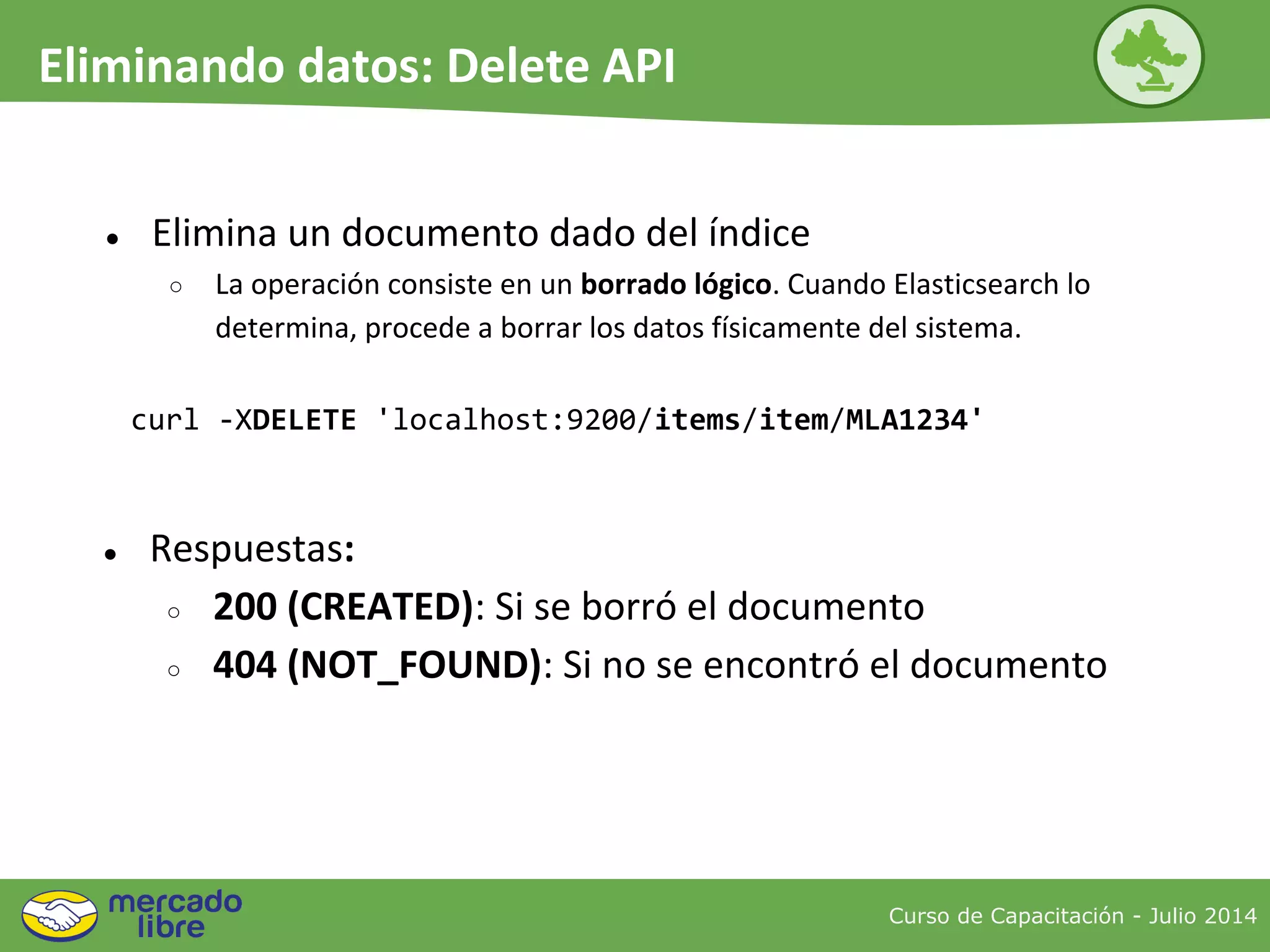● Elimina un documento dado del índice
○ La operación consiste en un borrado lógico. Cuando Elasticsearch lo
determina, procede a borrar los datos físicamente del sistema.
curl -XDELETE 'localhost:9200/items/item/MLA1234'
● Respuestas:
○ 200 (CREATED): Si se borró el documento
○ 404 (NOT_FOUND): Si no se encontró el documento
Curso de Capacitación - Julio 2014
Eliminando datos: Delete API
 