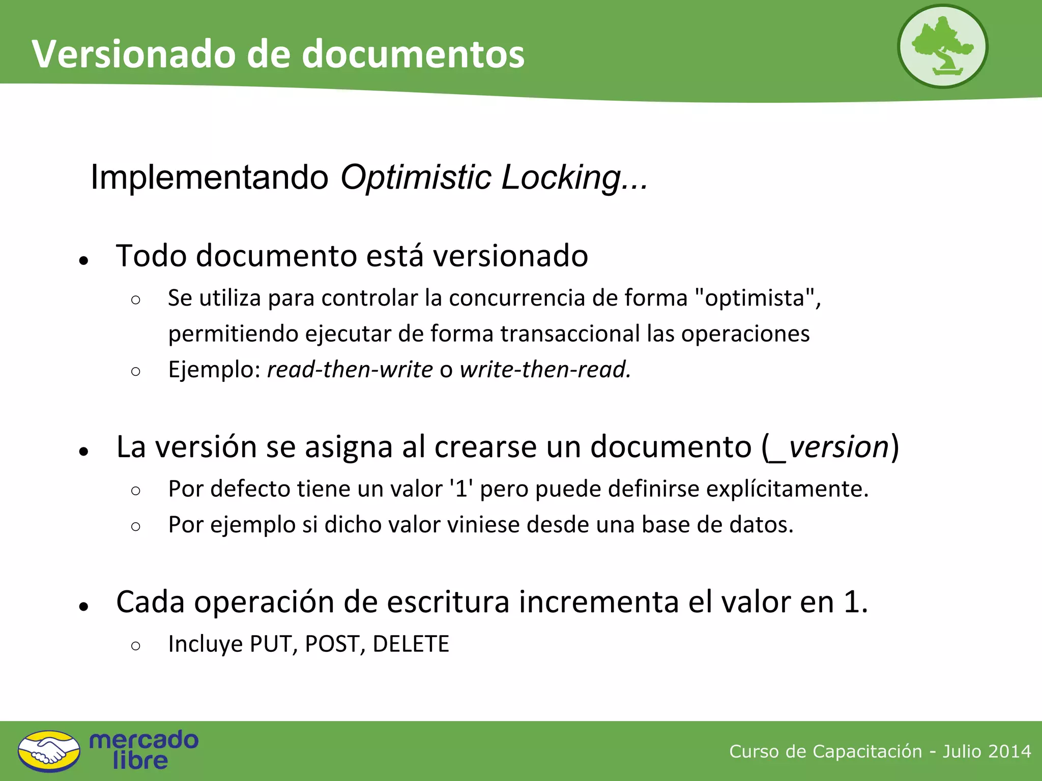 ● Todo documento está versionado
○ Se utiliza para controlar la concurrencia de forma "optimista",
permitiendo ejecutar de forma transaccional las operaciones
○ Ejemplo: read-then-write o write-then-read.
● La versión se asigna al crearse un documento (_version)
○ Por defecto tiene un valor '1' pero puede definirse explícitamente.
○ Por ejemplo si dicho valor viniese desde una base de datos.
● Cada operación de escritura incrementa el valor en 1.
○ Incluye PUT, POST, DELETE
Implementando Optimistic Locking...
Curso de Capacitación - Julio 2014
Versionado de documentos
 