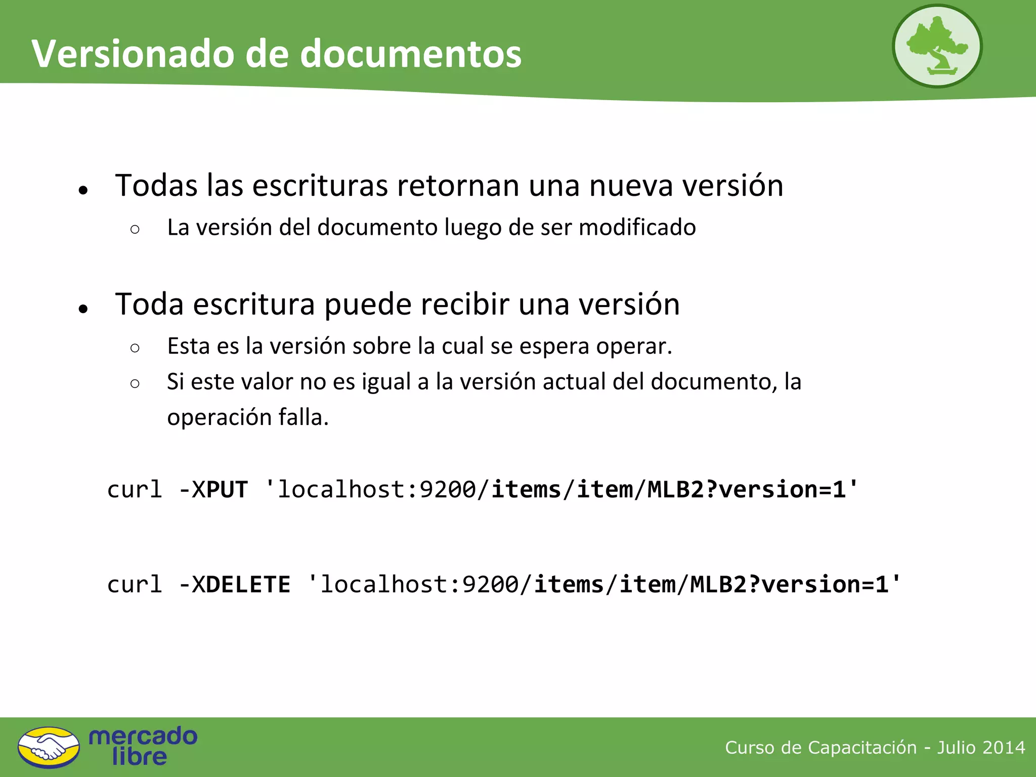 ● Todas las escrituras retornan una nueva versión
○ La versión del documento luego de ser modificado
● Toda escritura puede recibir una versión
○ Esta es la versión sobre la cual se espera operar.
○ Si este valor no es igual a la versión actual del documento, la
operación falla.
curl -XPUT 'localhost:9200/items/item/MLB2?version=1'
curl -XDELETE 'localhost:9200/items/item/MLB2?version=1'
Curso de Capacitación - Julio 2014
Versionado de documentos
 