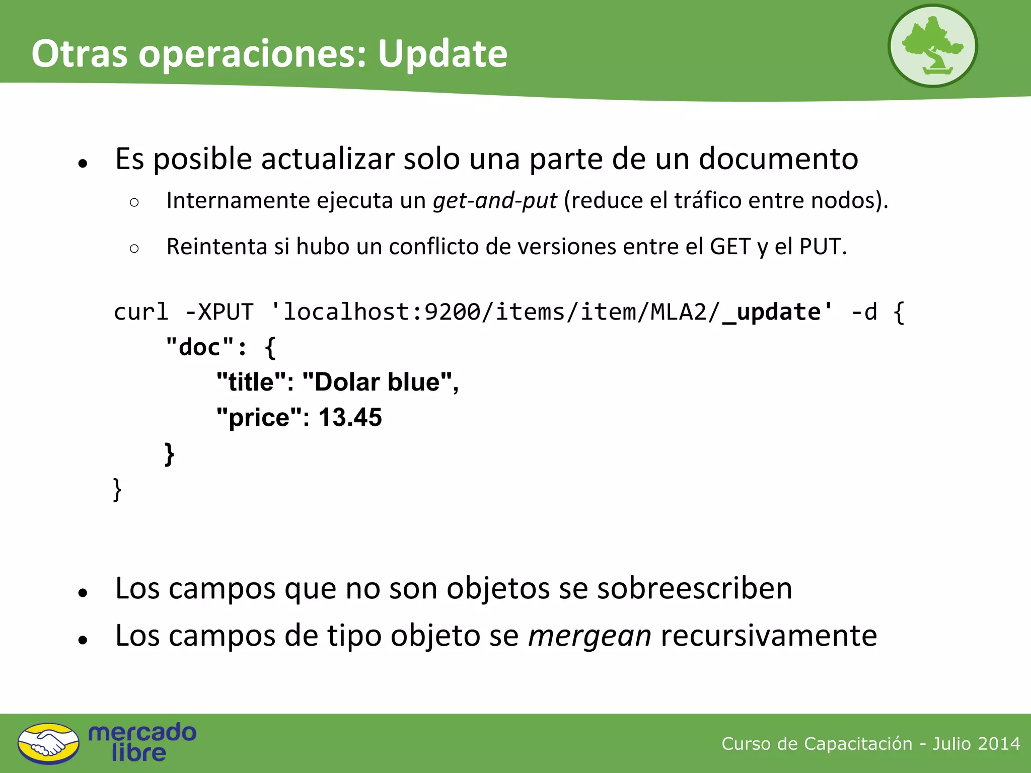 ● Es posible actualizar solo una parte de un documento
○ Internamente ejecuta un get-and-put (reduce el tráfico entre nodos).
○ Reintenta si hubo un conflicto de versiones entre el GET y el PUT.
curl -XPUT 'localhost:9200/items/item/MLA2/_update' -d {
"doc": {
"title": "Dolar blue",
"price": 13.45
}
}
● Los campos que no son objetos se sobreescriben
● Los campos de tipo objeto se mergean recursivamente
Curso de Capacitación - Julio 2014
Otras operaciones: Update
 
