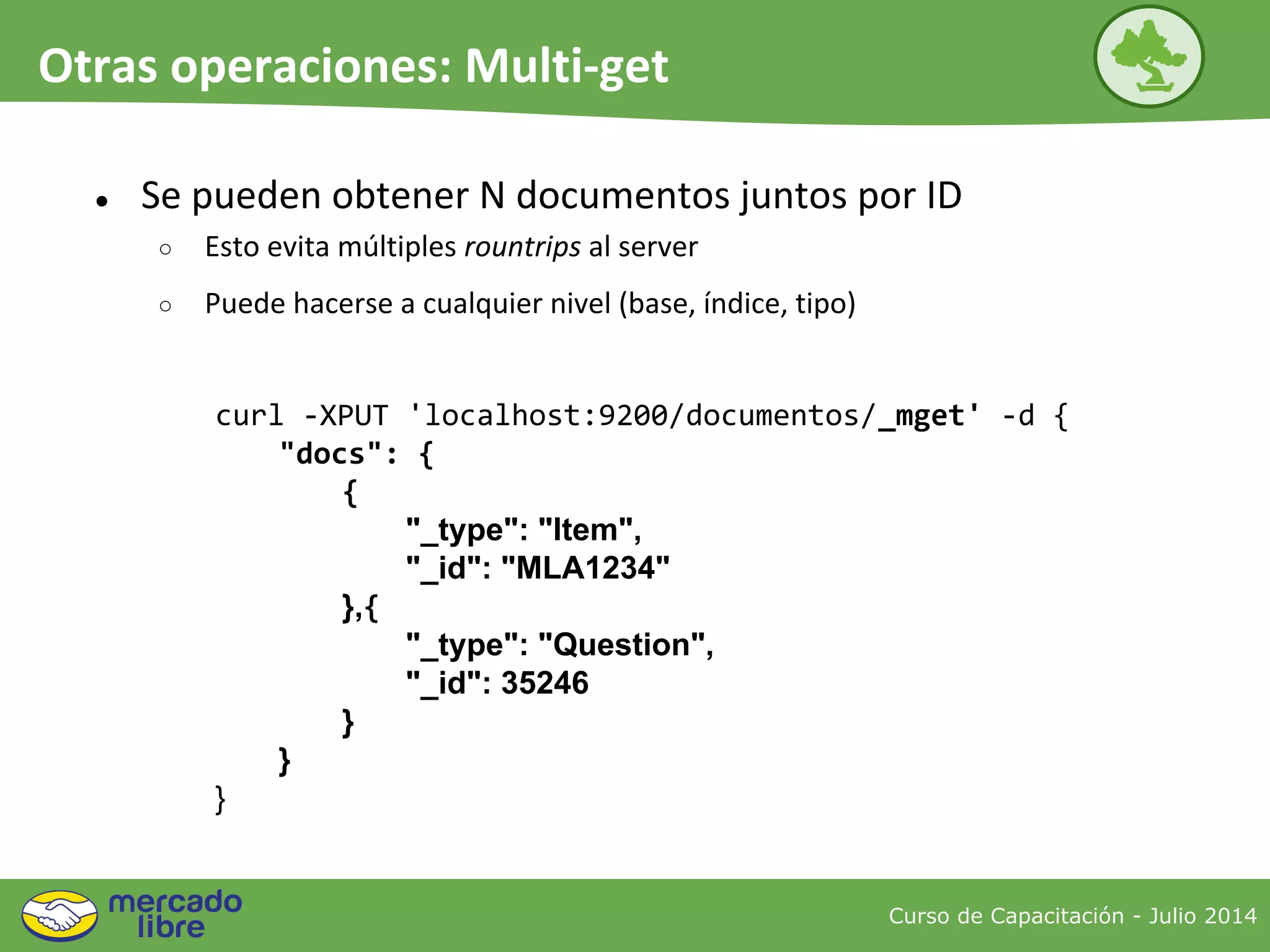 ● Se pueden obtener N documentos juntos por ID
○ Esto evita múltiples rountrips al server
○ Puede hacerse a cualquier nivel (base, índice, tipo)
curl -XPUT 'localhost:9200/documentos/_mget' -d {
"docs": {
{
"_type": "Item",
"_id": "MLA1234"
},{
"_type": "Question",
"_id": 35246
}
}
}
Curso de Capacitación - Julio 2014
Otras operaciones: Multi-get
 