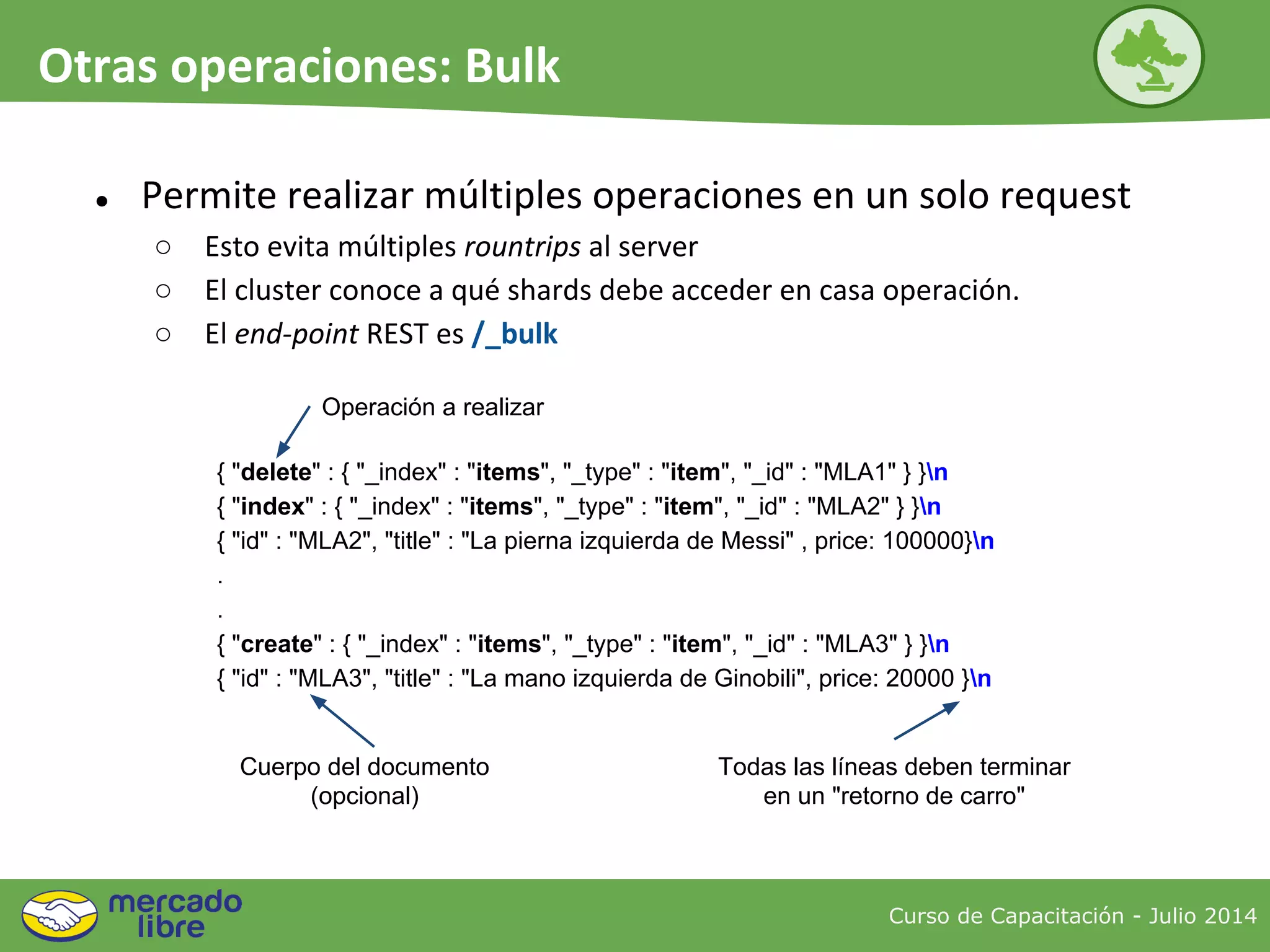 ● Permite realizar múltiples operaciones en un solo request
○ Esto evita múltiples rountrips al server
○ El cluster conoce a qué shards debe acceder en casa operación.
○ El end-point REST es /_bulk
{ "delete" : { "_index" : "items", "_type" : "item", "_id" : "MLA1" } }n
{ "index" : { "_index" : "items", "_type" : "item", "_id" : "MLA2" } }n
{ "id" : "MLA2", "title" : "La pierna izquierda de Messi" , price: 100000}n
.
.
{ "create" : { "_index" : "items", "_type" : "item", "_id" : "MLA3" } }n
{ "id" : "MLA3", "title" : "La mano izquierda de Ginobili", price: 20000 }n
Operación a realizar
Cuerpo del documento
(opcional)
Todas las líneas deben terminar
en un "retorno de carro"
Curso de Capacitación - Julio 2014
Otras operaciones: Bulk
 