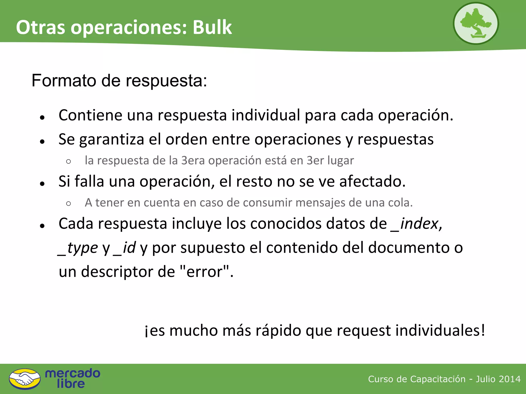● Contiene una respuesta individual para cada operación.
● Se garantiza el orden entre operaciones y respuestas
○ la respuesta de la 3era operación está en 3er lugar
● Si falla una operación, el resto no se ve afectado.
○ A tener en cuenta en caso de consumir mensajes de una cola.
● Cada respuesta incluye los conocidos datos de _index,
_type y _id y por supuesto el contenido del documento o
un descriptor de "error".
Formato de respuesta:
¡es mucho más rápido que request individuales!
Curso de Capacitación - Julio 2014
Otras operaciones: Bulk
 