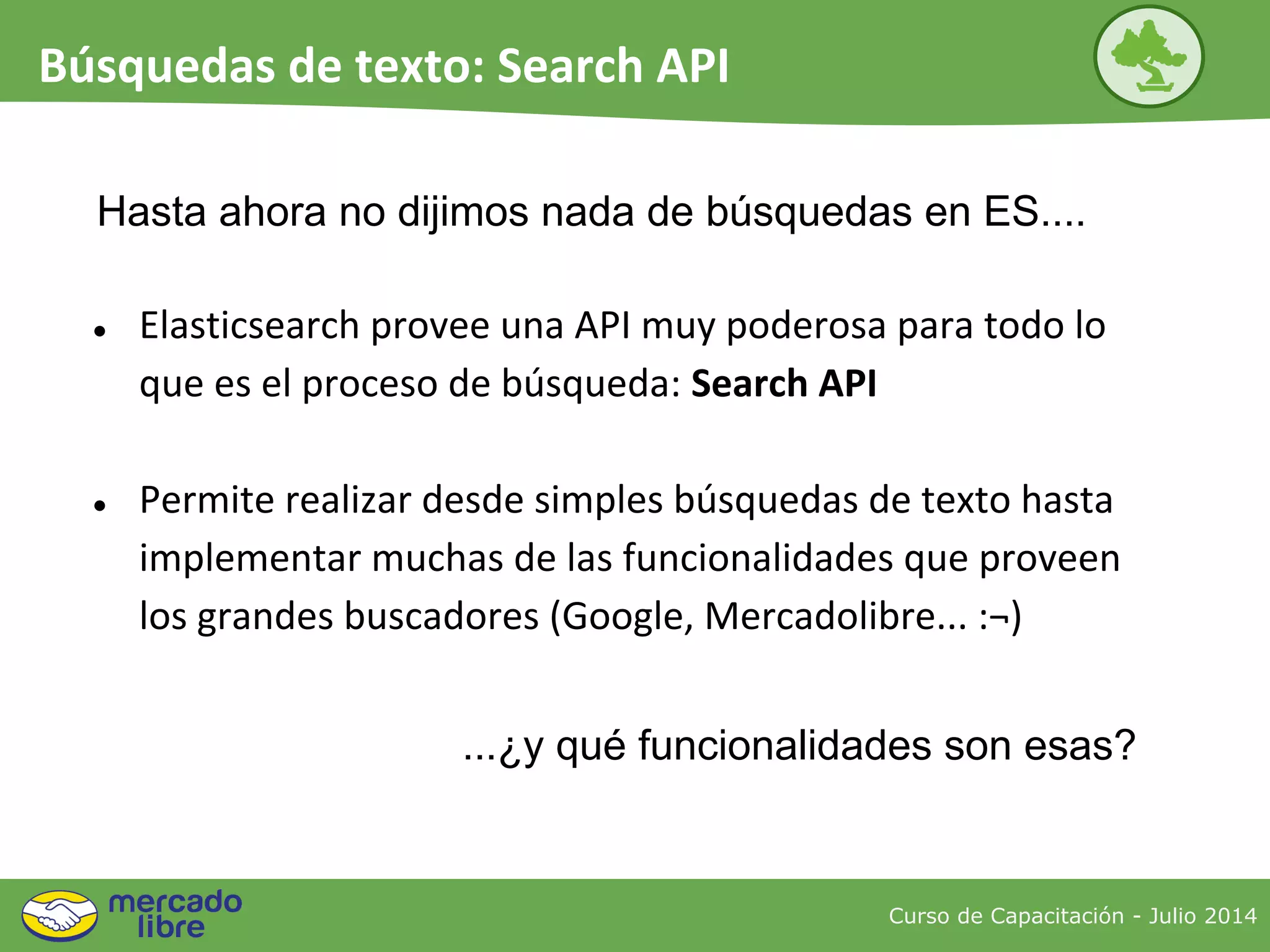 Hasta ahora no dijimos nada de búsquedas en ES....
● Elasticsearch provee una API muy poderosa para todo lo
que es el proceso de búsqueda: Search API
● Permite realizar desde simples búsquedas de texto hasta
implementar muchas de las funcionalidades que proveen
los grandes buscadores (Google, Mercadolibre... :¬)
...¿y qué funcionalidades son esas?
Curso de Capacitación - Julio 2014
Búsquedas de texto: Search API
 