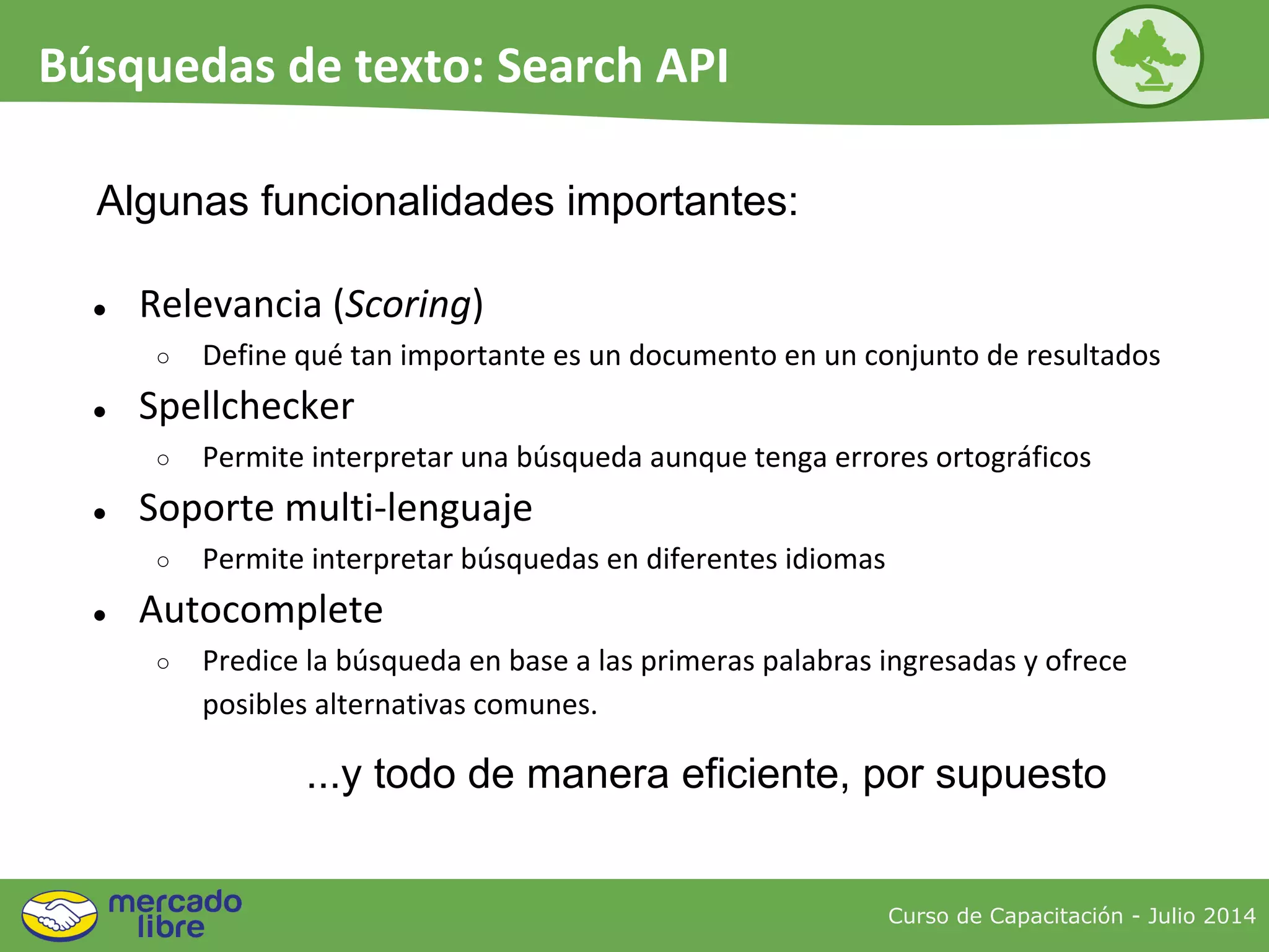 ● Relevancia (Scoring)
○ Define qué tan importante es un documento en un conjunto de resultados
● Spellchecker
○ Permite interpretar una búsqueda aunque tenga errores ortográficos
● Soporte multi-lenguaje
○ Permite interpretar búsquedas en diferentes idiomas
● Autocomplete
○ Predice la búsqueda en base a las primeras palabras ingresadas y ofrece
posibles alternativas comunes.
...y todo de manera eficiente, por supuesto
Algunas funcionalidades importantes:
Curso de Capacitación - Julio 2014
Búsquedas de texto: Search API
 
