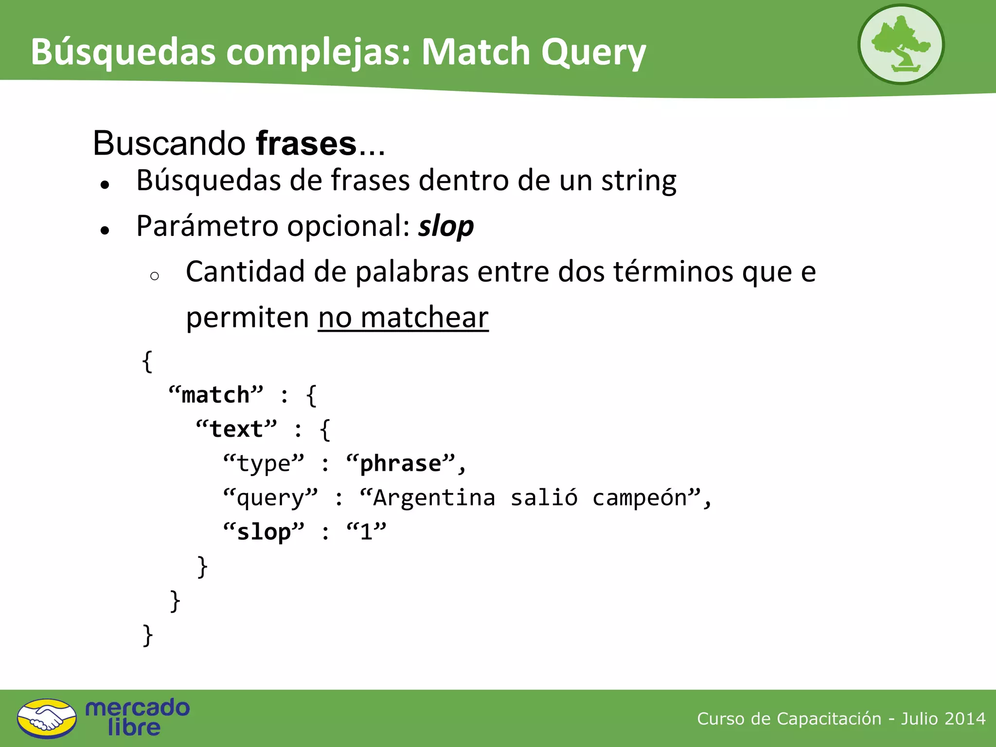 ● Búsquedas de frases dentro de un string
● Parámetro opcional: slop
○ Cantidad de palabras entre dos términos que e
permiten no matchear
{
“match” : {
“text” : {
“type” : “phrase”,
“query” : “Argentina salió campeón”,
“slop” : “1”
}
}
}
Buscando frases...
Curso de Capacitación - Julio 2014
Búsquedas complejas: Match Query
 