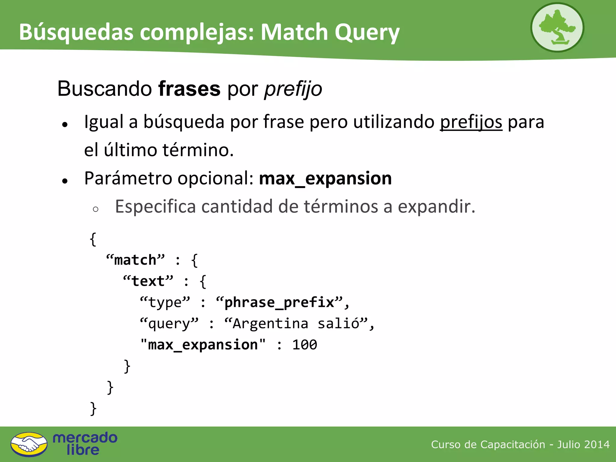 ● Igual a búsqueda por frase pero utilizando prefijos para
el último término.
● Parámetro opcional: max_expansion
○ Especifica cantidad de términos a expandir.
{
“match” : {
“text” : {
“type” : “phrase_prefix”,
“query” : “Argentina salió”,
"max_expansion" : 100
}
}
}
Buscando frases por prefijo
Curso de Capacitación - Julio 2014
Búsquedas complejas: Match Query
 
