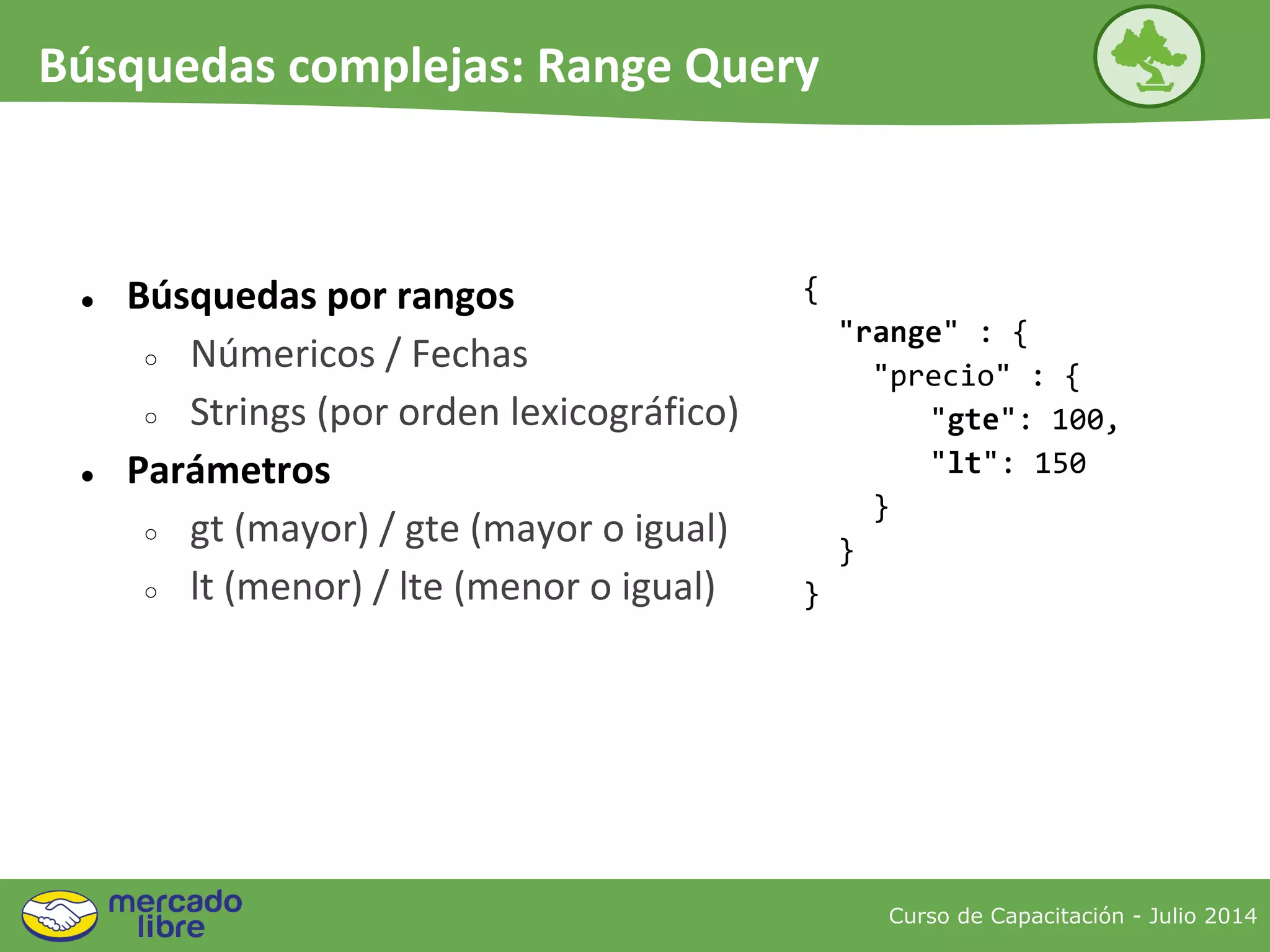 ● Búsquedas por rangos
○ Númericos / Fechas
○ Strings (por orden lexicográfico)
● Parámetros
○ gt (mayor) / gte (mayor o igual)
○ lt (menor) / lte (menor o igual)
{
"range" : {
"precio" : {
"gte": 100,
"lt": 150
}
}
}
Curso de Capacitación - Julio 2014
Búsquedas complejas: Range Query
 