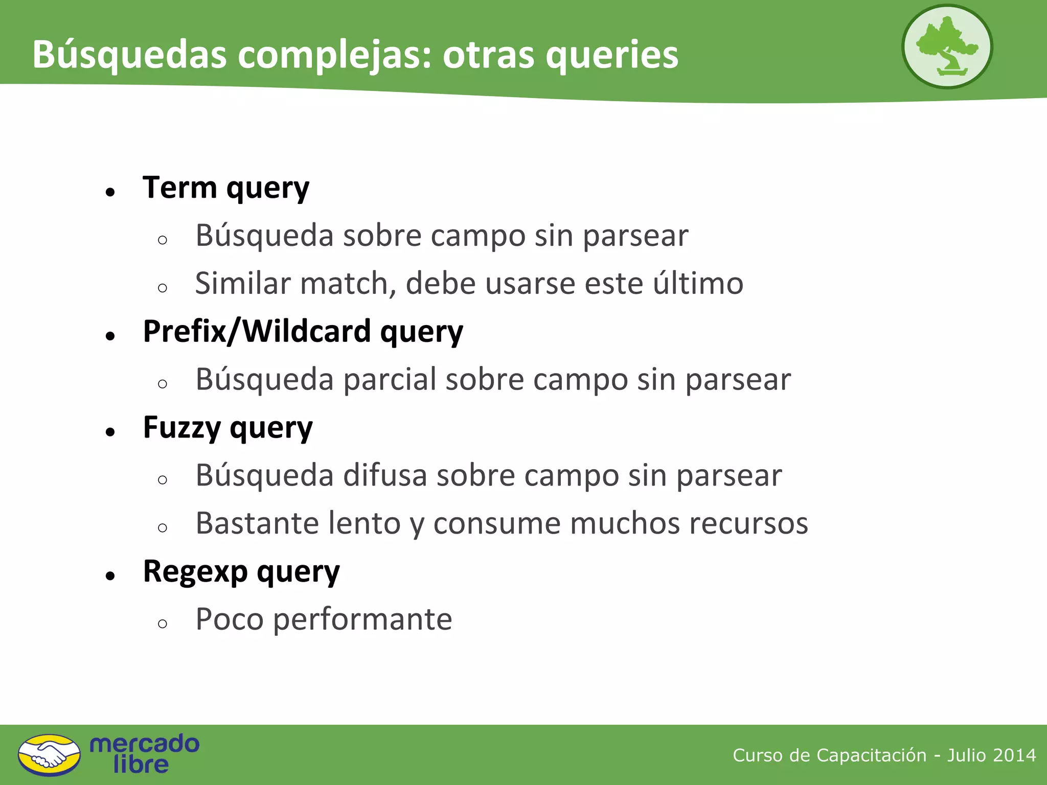 ● Term query
○ Búsqueda sobre campo sin parsear
○ Similar match, debe usarse este último
● Prefix/Wildcard query
○ Búsqueda parcial sobre campo sin parsear
● Fuzzy query
○ Búsqueda difusa sobre campo sin parsear
○ Bastante lento y consume muchos recursos
● Regexp query
○ Poco performante
Curso de Capacitación - Julio 2014
Búsquedas complejas: otras queries
 