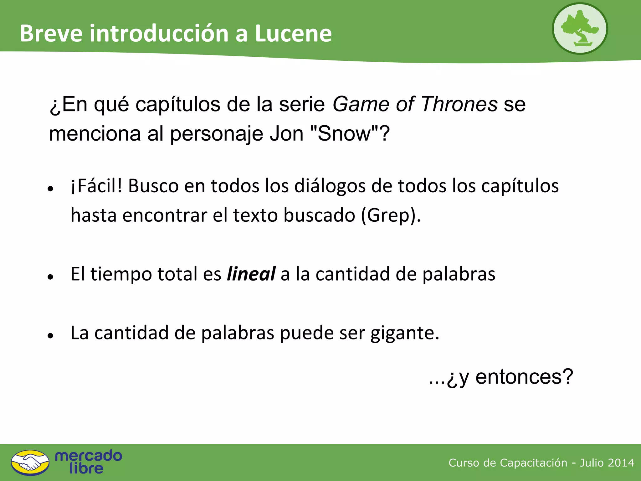 ¿En qué capítulos de la serie Game of Thrones se
menciona al personaje Jon "Snow"?
● ¡Fácil! Busco en todos los diálogos de todos los capítulos
hasta encontrar el texto buscado (Grep).
● El tiempo total es lineal a la cantidad de palabras
● La cantidad de palabras puede ser gigante.
...¿y entonces?
Curso de Capacitación - Julio 2014
Breve introducción a Lucene
 