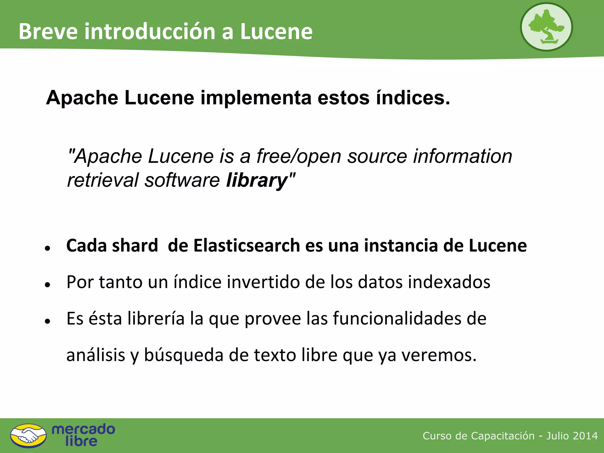 Apache Lucene implementa estos índices.
● Cada shard de Elasticsearch es una instancia de Lucene
● Por tanto un índice invertido de los datos indexados
● Es ésta librería la que provee las funcionalidades de
análisis y búsqueda de texto libre que ya veremos.
"Apache Lucene is a free/open source information
retrieval software library"
Curso de Capacitación - Julio 2014
Breve introducción a Lucene
 