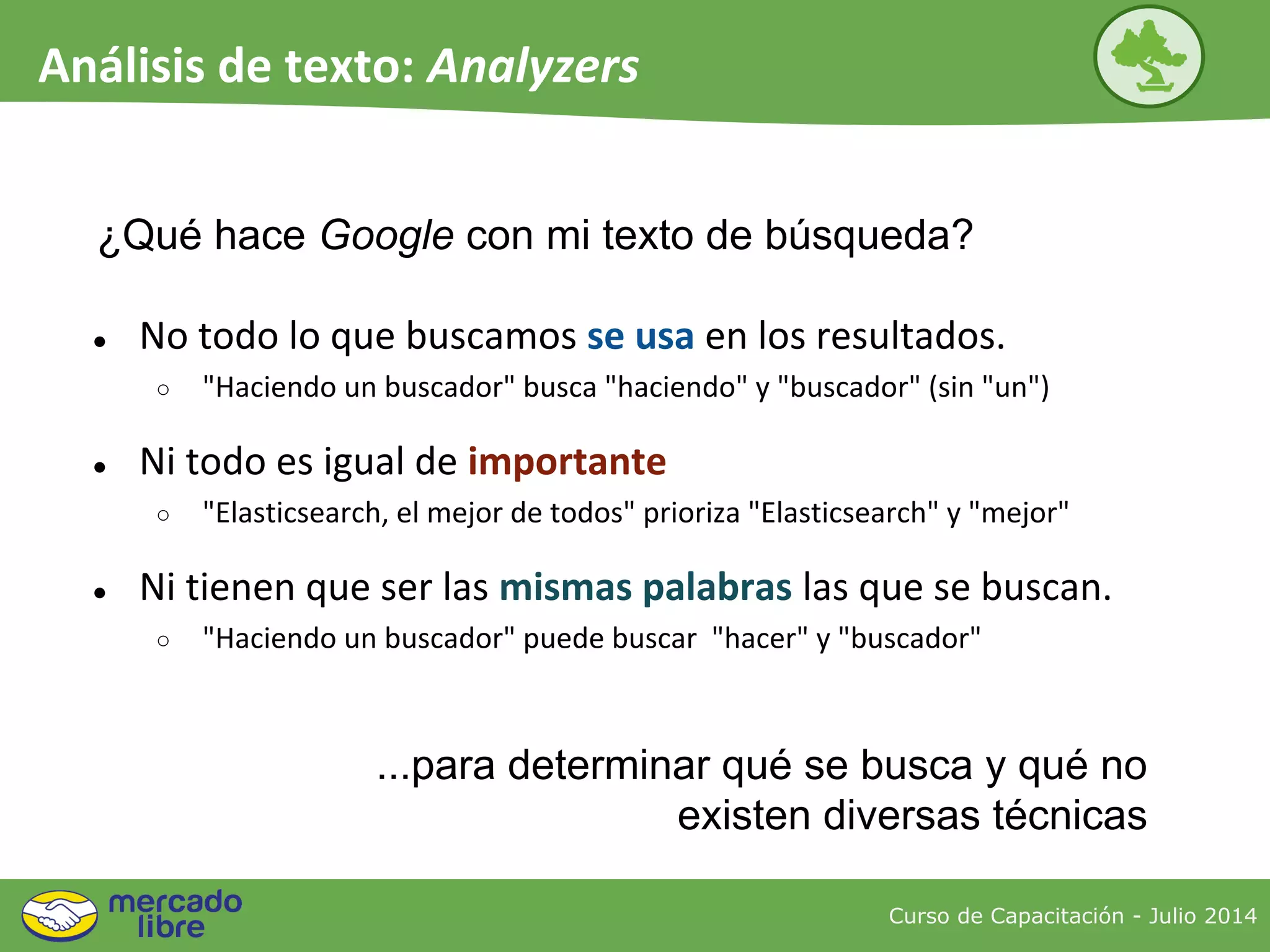 ¿Qué hace Google con mi texto de búsqueda?
● No todo lo que buscamos se usa en los resultados.
○ "Haciendo un buscador" busca "haciendo" y "buscador" (sin "un")
● Ni todo es igual de importante
○ "Elasticsearch, el mejor de todos" prioriza "Elasticsearch" y "mejor"
● Ni tienen que ser las mismas palabras las que se buscan.
○ "Haciendo un buscador" puede buscar "hacer" y "buscador"
...para determinar qué se busca y qué no
existen diversas técnicas
Curso de Capacitación - Julio 2014
Análisis de texto: Analyzers
 