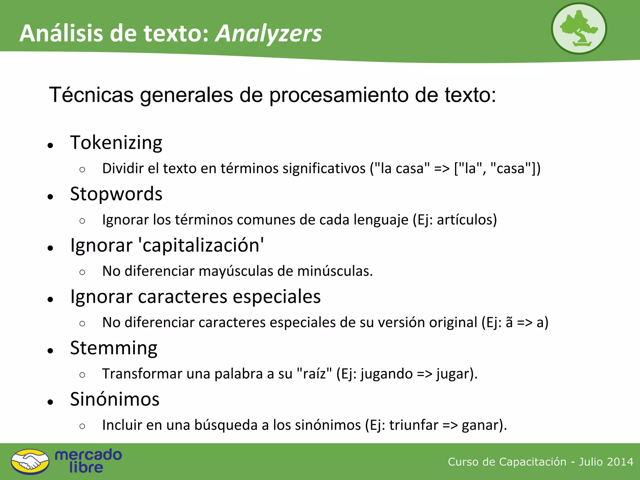 ● Tokenizing
○ Dividir el texto en términos significativos ("la casa" => ["la", "casa"])
● Stopwords
○ Ignorar los términos comunes de cada lenguaje (Ej: artículos)
● Ignorar 'capitalización'
○ No diferenciar mayúsculas de minúsculas.
● Ignorar caracteres especiales
○ No diferenciar caracteres especiales de su versión original (Ej: ã => a)
● Stemming
○ Transformar una palabra a su "raíz" (Ej: jugando => jugar).
● Sinónimos
○ Incluir en una búsqueda a los sinónimos (Ej: triunfar => ganar).
Técnicas generales de procesamiento de texto:
Curso de Capacitación - Julio 2014
Análisis de texto: Analyzers
 