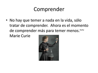 Comprender
• No hay que temer a nada en la vida, sólo
tratar de comprender. Ahora es el momento
de comprender más para temer menos.~~
Marie Curie
 