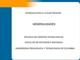 INTRODUCCION A LA ELECTRICIDAD




              GENERALIDADES



       ESCUELA DE CIENCIAS TECNOLOGICAS

       FACULTAD DE ESTUDIOS A DISTANCIA


UNIVERSIDAD PEDAGOGICA Y TECNOLOGICA DE COLOMBIA
 