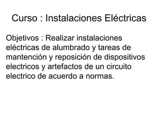Curso : Instalaciones Eléctricas
Objetivos : Realizar instalaciones
eléctricas de alumbrado y tareas de
mantención y reposición de dispositivos
electricos y artefactos de un circuito
electrico de acuerdo a normas.
 