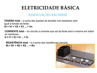 ELETRICIDADE BÁSICA
ASSOCIAÇÃO EM SÉRIE
TENSÃO total – a soma das quedas de tensões nos resistores será
igual à tensão da fonte:
Vt = V1 + V2 + V3 ... + Vn
CORRENTE total – no circuito a corrente que sai da fonte será a mesma em todos
os resistores:
It = I1 = I2 = I3 ... = In
RESISTÊNCIA total – é a soma das resistências parciais:
Rt = R1 + R2 + R3 ... + Rn
 
