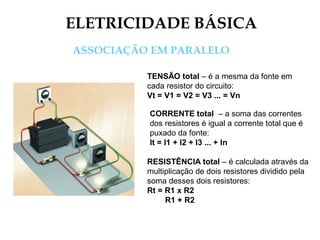 ELETRICIDADE BÁSICA
ASSOCIAÇÃO EM PARALELO
TENSÃO total – é a mesma da fonte em
cada resistor do circuito:
Vt = V1 = V2 = V3 ... = Vn
CORRENTE total – a soma das correntes
dos resistores é igual a corrente total que é
puxado da fonte:
It = I1 + I2 + I3 ... + In
RESISTÊNCIA total – é calculada através da
multiplicação de dois resistores dividido pela
soma desses dois resistores:
Rt = R1 x R2
R1 + R2
 