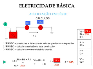 ELETRICIDADE BÁSICA
ASSOCIAÇÃO EM SÉRIE
CÁLCULOS
1
I = ?
1º PASSO – preencher a lista com os valores que temos na questão
2º PASSO – calcular a resistência total do circuito
3º PASSO – calcular a corrente total do circuito
Rt = R1 + R2
Rt =
+
Vt = Rt + It
= + It
It = _____
20Ω
24 V
It = 1,2A1,2A
Vt =
Rt =
It =
R1=
R2=
I1=
I2=
V1=
V2=
24 V
20Ω
8Ω 12Ω
Rt = 20Ω
 