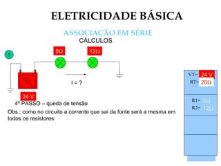 ELETRICIDADE BÁSICA
ASSOCIAÇÃO EM SÉRIE
CÁLCULOS
1
24 V
8Ω
I = ?
12Ω
24 V
8Ω 12Ω8Ω 12Ω
4º PASSO – queda de tensão
Obs.: como no circuito a corrente que sai da fonte será a mesma em
todos os resistores:
Vt =
Rt =
It = 1,2A
R1=
R2=
I1=
I2=
V1=
V2=
24 V
20Ω
8Ω
12Ω
VT=
RT=
R1=
R2=
 