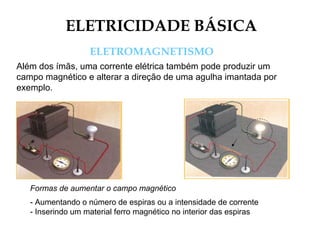 ELETRICIDADE BÁSICA
ELETROMAGNETISMO
Além dos ímãs, uma corrente elétrica também pode produzir um
campo magnético e alterar a direção de uma agulha imantada por
exemplo.
Formas de aumentar o campo magnético
- Aumentando o número de espiras ou a intensidade de corrente
- Inserindo um material ferro magnético no interior das espiras
 