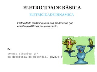 ELETRICIDADE BÁSICA
ELETRICIDADE DINÂMICA
Eletricidade dinâmica trata dos fenômenos que
envolvem elétrons em movimento
Ex.:
Tensão elétrica (V)
ou diferença de potencial (d.d.p.)
 