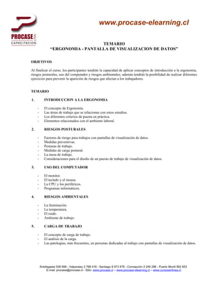 www.procase-elearning.cl

                                   TEMARIO
                “ERGONOMIA - PANTALLA DE VISUALIZACION DE DATOS”

OBJETIVOS

Al finalizar el curso, los participantes tendrán la capacidad de aplicar conceptos de introducción a la ergonomía,
riesgos posturales, uso del computador y riesgos ambientales; además tendrán la posibilidad de realizar diferentes
ejercicios para prevenir la aparición de riesgos que afectan a los trabajadores.


TEMARIO

1.          INTRODUCCION A LA ERGONOMIA

     -      El concepto de Ergonomía.
     -      Las áreas de trabajo que se relacionan con estos estudios.
     -      Los diferentes criterios de puesta en práctica.
     -      Elementos relacionados con el ambiente laboral.

2.          RIESGOS POSTURALES

     -      Factores de riesgo para trabajos con pantallas de visualización de datos.
     -      Medidas preventivas.
     -      Posturas de trabajo.
     -      Medidas de carga postural.
     -      La mesa de trabajo.
     -      Consideraciones para el diseño de un puesto de trabajo de visualización de datos.

3.          USO DEL COMPUTADOR

     -      El monitor.
     -      El teclado y el mouse.
     -      La CPU y los periféricos.
     -      Programas informáticos.

4.          RIESGOS AMBIENTALES

     -      La iluminación.
     -      La temperatura.
     -      El ruido.
     -      Ambiente de trabajo.

5.          CARGA DE TRABAJO

     -      El concepto de carga de trabajo.
     -      El análisis de la carga.
     -      Las patologías, más frecuentes, en personas dedicadas al trabajo con pantallas de visualización de datos.




         Antofagasta 539 699 - Valparaiso 2 768 416 - Santiago 8 973 478 - Concepción 2 249 296 - Puerto Montt 562 653
              E-mail: procase@procase.cl - Sitio: www.procase.cl – www.procase-elearning.cl – www.cursosenlinea.cl
 