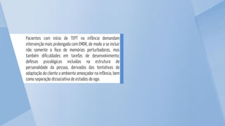 Pacientes com início de TEPT na infância demandam
intervenção mais prolongada com EMDR, de modo a se incluir
não somente o foco de memórias perturbadoras, mas
também dificuldades em tarefas de desenvolvimento;
defesas psicológicas incluídas na estrutura de
personalidade da pessoa, derivadas das tentativas de
adaptação do cliente a ambiente ameaçador na infância, bem
como separação dissociativa de estados de ego.
 