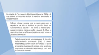 Portanto, memória seria uma subcategoria de elementos
disfuncionalmente armazenados (EDA). O aspecto
fundamental que confere o título de traumático é o reviver,
a recordação vívida do evento passado, como se estivesse
no presente, normalmente acompanhado por certa perda
da realidade do momento.
Podemos entender memória como os modos pelos quais as
experiências de vida do indivíduo no passado afetam seu
funcionamento no presente – não apenas a maneira como a
pessoa relembrança, mas a percepção, a previsão do futuro, os
modos de proteger o self de emoções intensas e até mesmo os
jeitos de se definir o Self.
Um princípio do Processamento Adaptativo de Informação (PAI) é o de
que sintomas e transtornos resultam de memórias armazenadas de
modo disfuncional.
 