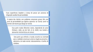 -Uma parte que enfrenta o mundo; encontra-se orientada
para a realidade consensual, externa e ligada ao presente; e
administra, de modo normal, relacionamentos e tarefas do
cotidiano.
Essa parte recebe diferentes nomes, dependendo do autor
(Schwarz, 1995; van der Hart, et al, 2006), mas tendem a
apresentar características em comum,
A maioria dos clientes com problemas emocionais graves têm uma
parte da personalidade que objetiva aparentar ser normal, sentir-se
normal e até mesmo que deseja ser normal.
Essas experiências impedem a criança de passar por processo de
integração saudável da personalidade.
 