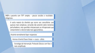 Estratégia de Intervenção: Protocolo Clássico com fase 2
mais simplificada
EMDR e paciente com TEPT simples – poucas sessões e resultados
milagrosos.
A vasta maioria da clientela que acorre aos consultórios com
queixas mais complexas, versando não somente sobre memórias
perturbadoras, mas questões interpessoais ou intrapessoais que
comprometem a vida de modo mais egossintônico.
Paciente normalmente hiper-responsivo
Acesso a Evento Chave é linear => causa – efeito
 