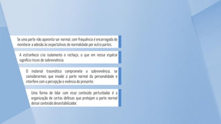 Uma forma de lidar com esse conteúdo perturbador é a
organização de certas defesas que protejam a parte normal
desse conteúdo desestabilizador.
O material traumático compromete a sobrevivência, se
considerarmos que invade a parte normal da personalidade e
interfere com a percepção e vivência do presente.
A estranheza cria isolamento e rechaço, o que em nossa espécie
significa riscos de sobrevivência.
Se uma parte não aparenta ser normal, com frequência é encarregada de
monitorar a adesão às expectativas de normalidade por outra partes.
 