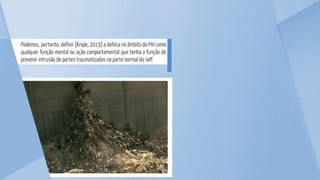 Podemos, portanto, definir (Knipe, 2015) a defesa no âmbito do PAI como
qualquer função mental ou ação comportamental que tenha a função de
prevenir intrusão de partes traumatizadas na parte normal do self.
 