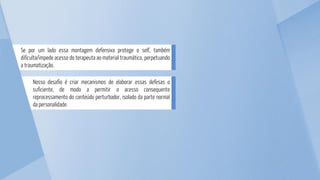 Nosso desafio é criar mecanismos de elaborar essas defesas o
suficiente, de modo a permitir o acesso consequente
reprocessamento do conteúdo perturbador, isolado da parte normal
da personalidade.
Se por um lado essa montagem defensiva protege o self, também
dificulta/impede acesso do terapeuta ao material traumático, perpetuando
a traumatização.
 