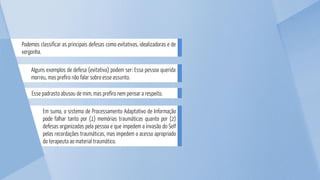Alguns exemplos de defesa (evitativa) podem ser: Essa pessoa querida
morreu, mas prefiro não falar sobre esse assunto.
Podemos classificar as principais defesas como evitativas, idealizadoras e de
vergonha.
Esse padrasto abusou de mim, mas prefiro nem pensar a respeito.
Em suma, o sistema de Processamento Adaptativo de Informação
pode falhar tanto por (1) memórias traumáticas quanto por (2)
defesas organizadas pela pessoa e que impedem a invasão do Self
pelas recordações traumáticas, mas impedem o acesso apropriado
do terapeuta ao material traumático.
 