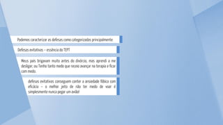 defesas evitativas conseguem conter a ansiedade fóbica com
eficácia – o melhor jeito de não ter medo de voar é
simplesmente nunca pegar um avião!
Meus pais brigavam muito antes do divórcio, mas aprendi a me
desligar; ou Tenho tanto medo que receio avançar na terapia e ficar
com medo.
Defesas evitativas – essência do TEPT
Podemos caracterizar as defesas como categorizadas principalmente:
 